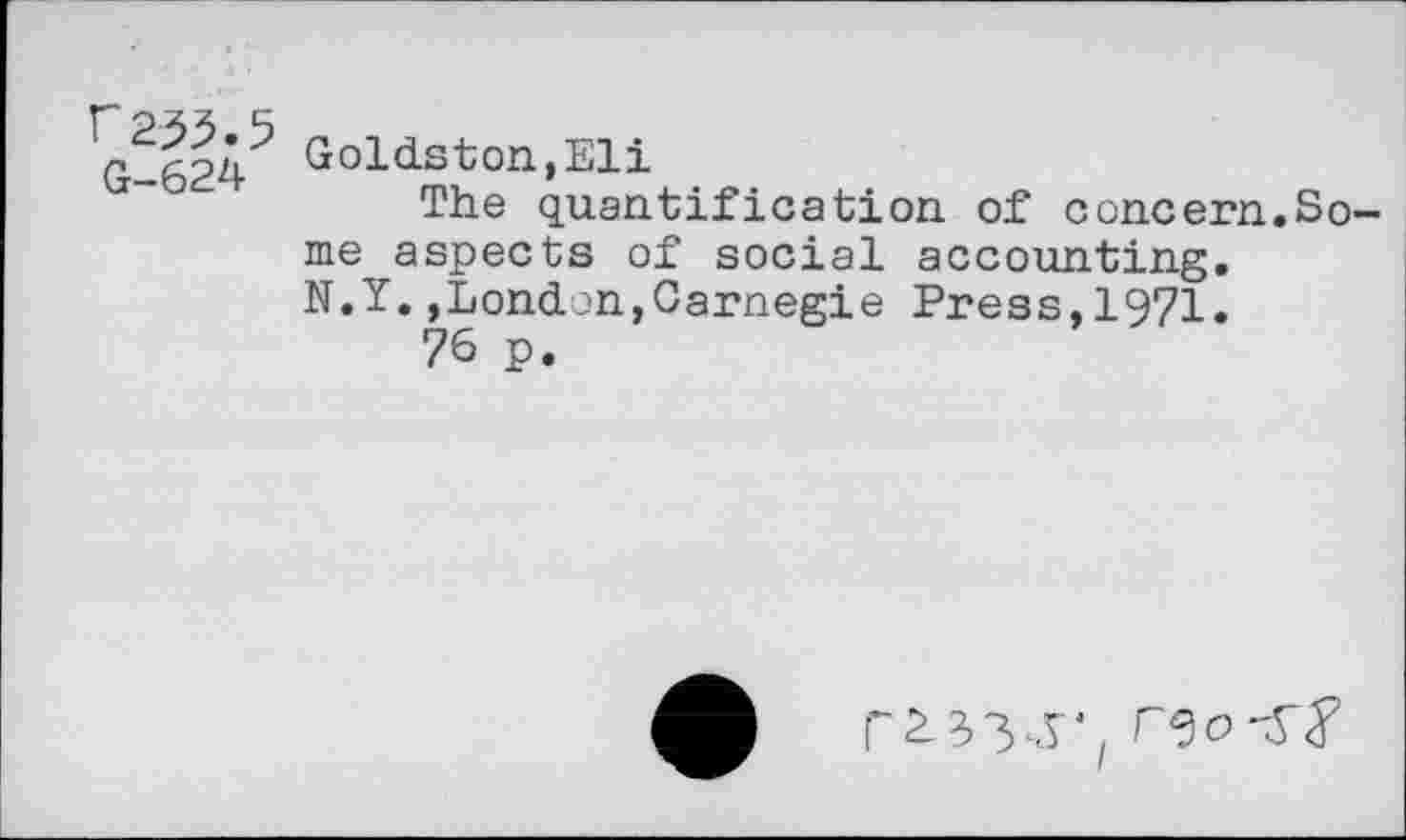 ﻿f2^.5 G-624
Goldston,Eli
The quantification of concern.Some aspects of social accounting. N.Y.,London,Carnegie Press,1971.
76 p.
